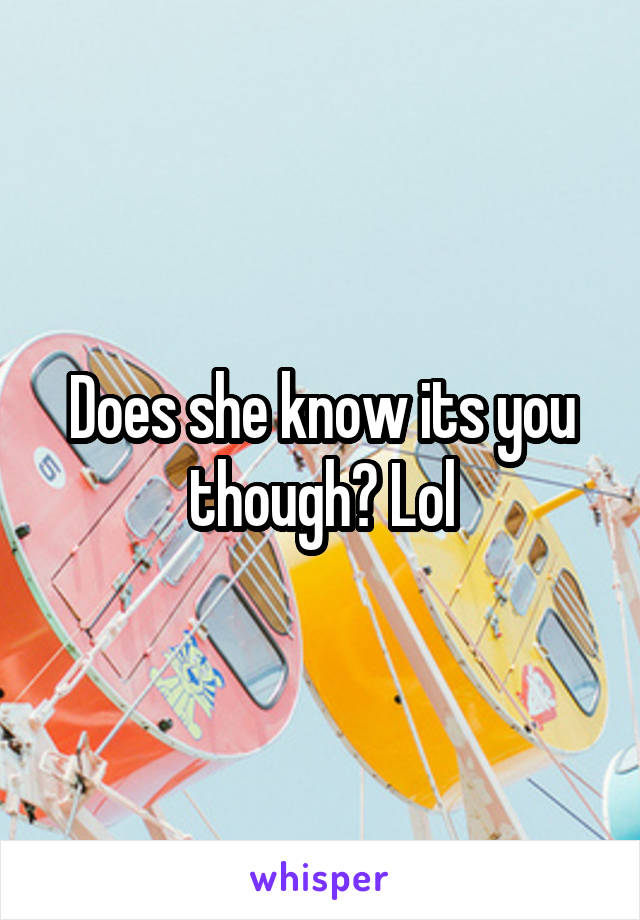 Does she know its you though? Lol