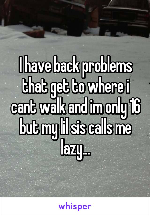 I have back problems that get to where i cant walk and im only 16 but my lil sis calls me lazy...