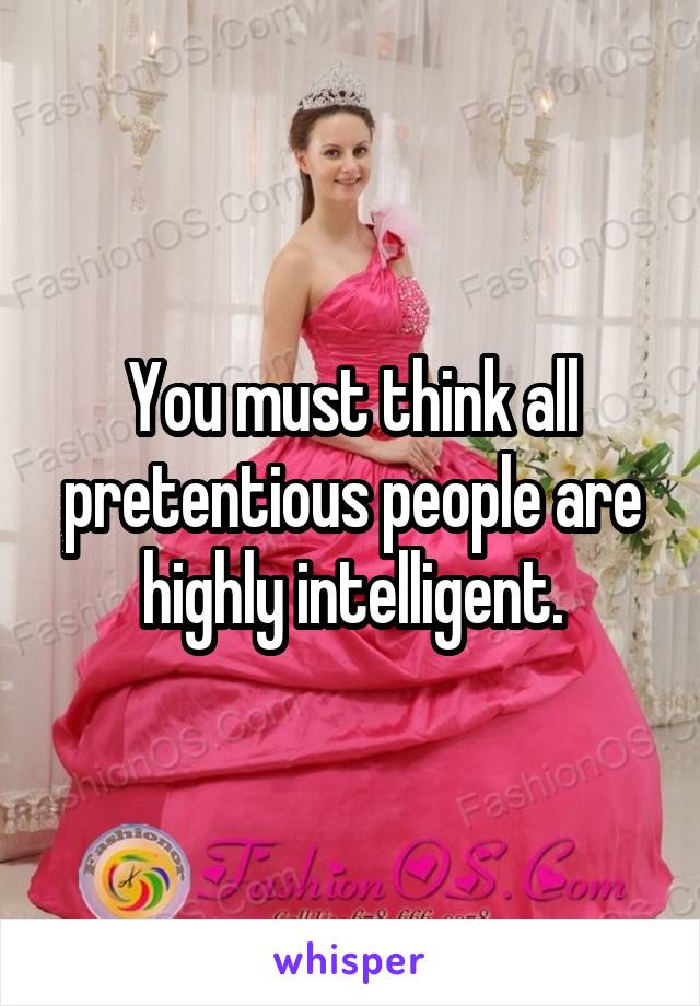 You must think all pretentious people are highly intelligent.