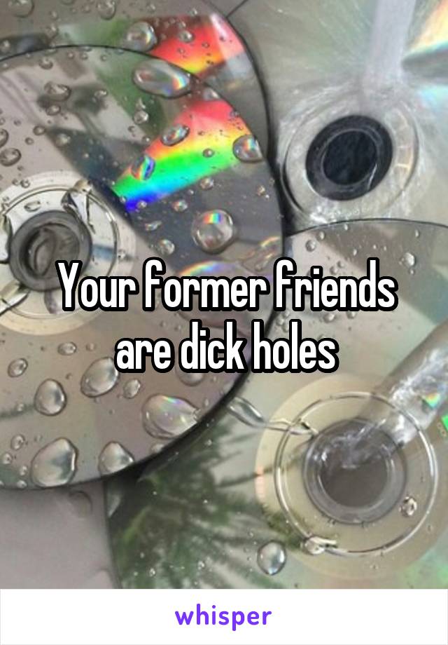 Your former friends are dick holes