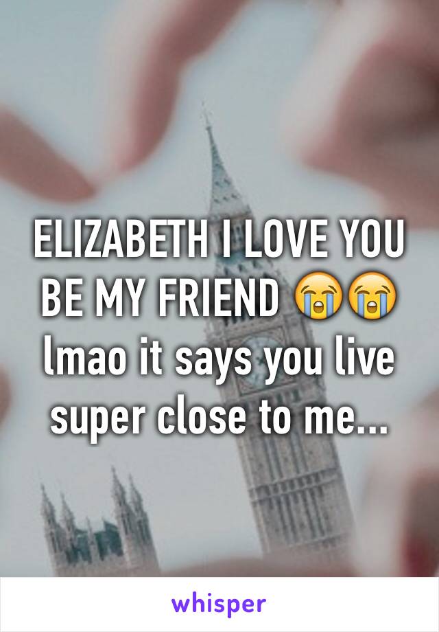 ELIZABETH I LOVE YOU BE MY FRIEND 😭😭 lmao it says you live super close to me...