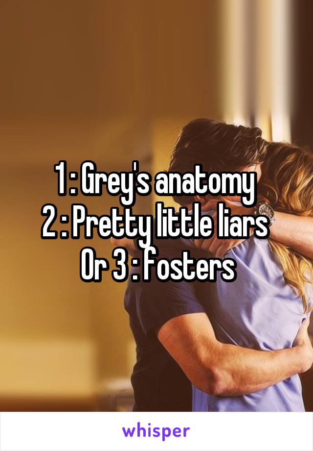 1 : Grey's anatomy 
2 : Pretty little liars 
Or 3 : fosters