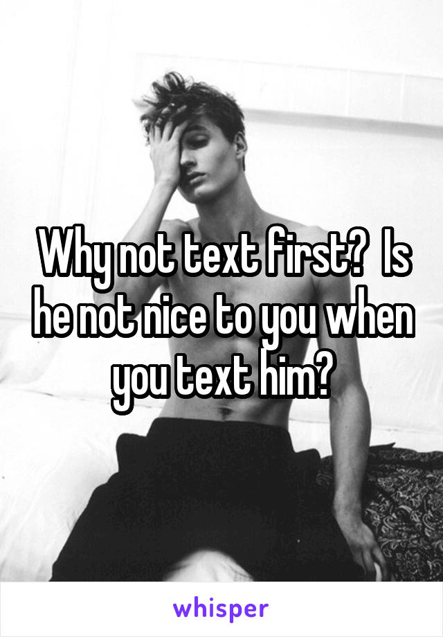 Why not text first?  Is he not nice to you when you text him?