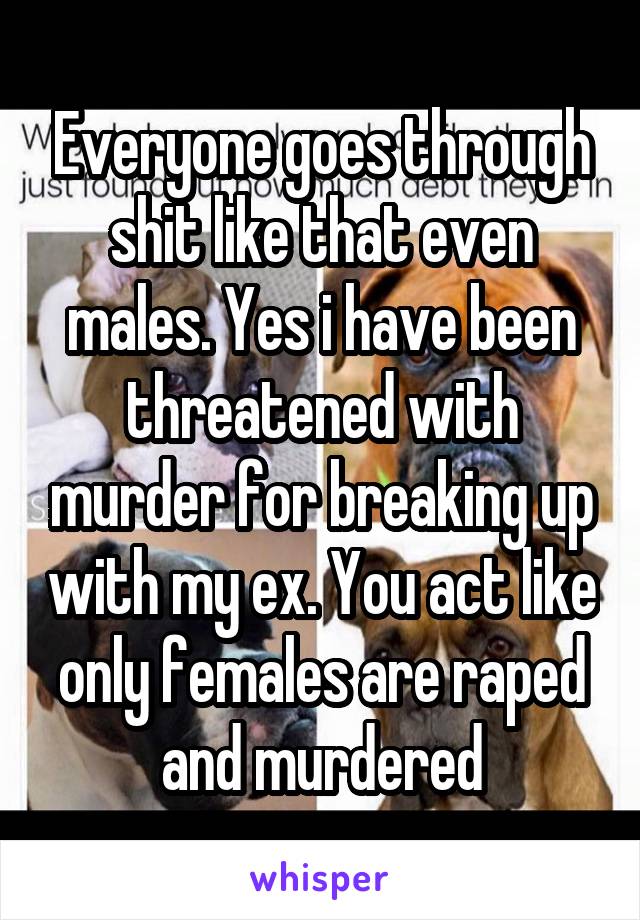 Everyone goes through shit like that even males. Yes i have been threatened with murder for breaking up with my ex. You act like only females are raped and murdered