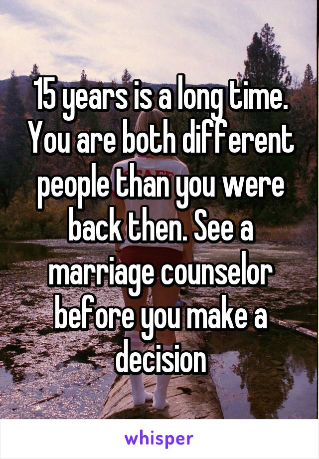 15 years is a long time. You are both different people than you were back then. See a marriage counselor before you make a decision