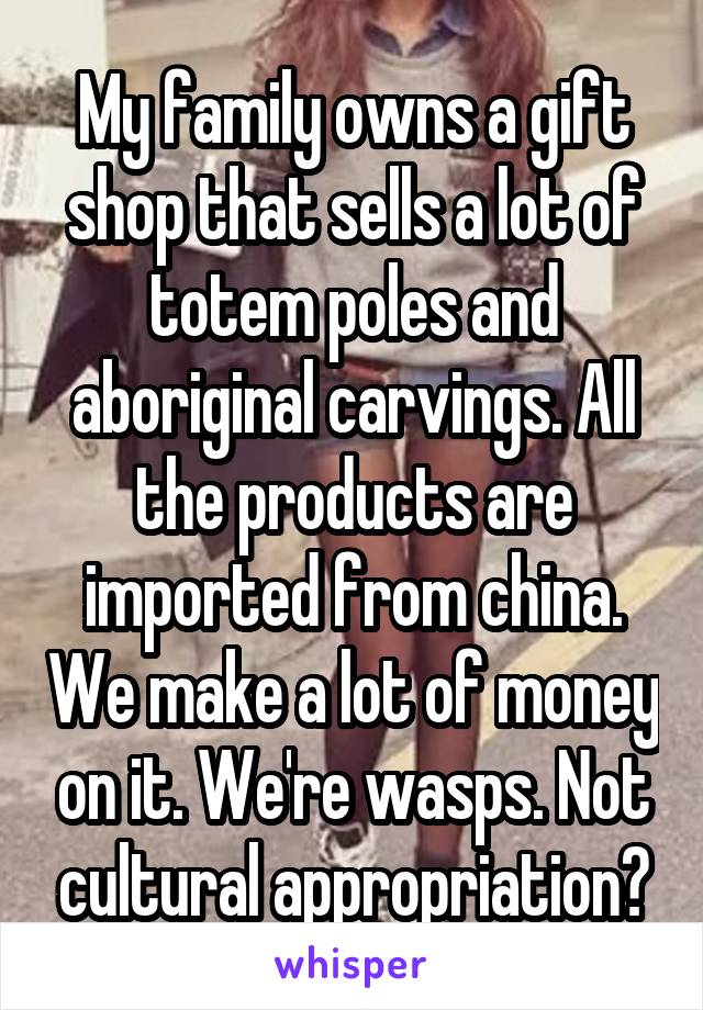 My family owns a gift shop that sells a lot of totem poles and aboriginal carvings. All the products are imported from china. We make a lot of money on it. We're wasps. Not cultural appropriation?