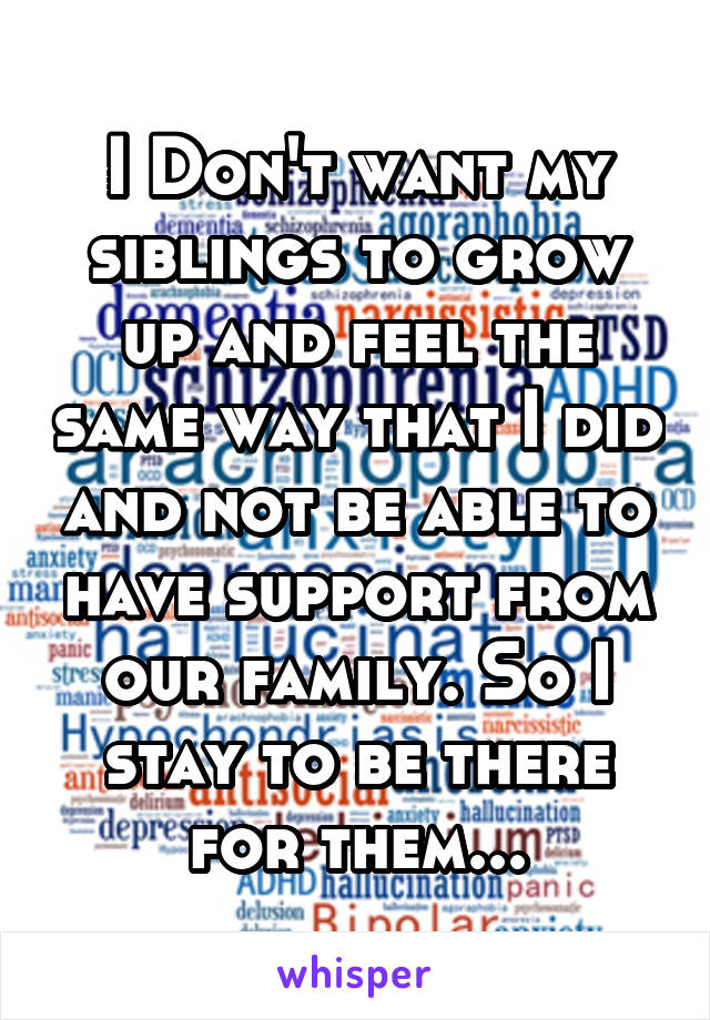 I Don't want my siblings to grow up and feel the same way that I did and not be able to have support from our family. So I stay to be there for them...