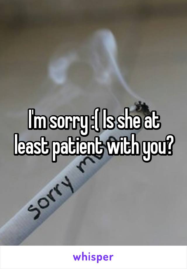I'm sorry :( Is she at least patient with you?
