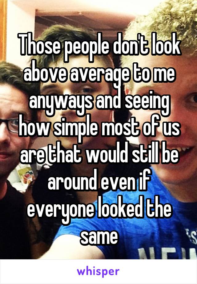Those people don't look above average to me anyways and seeing how simple most of us are that would still be around even if everyone looked the same