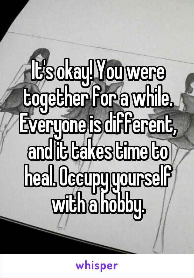 It's okay! You were together for a while. Everyone is different, and it takes time to heal. Occupy yourself with a hobby.