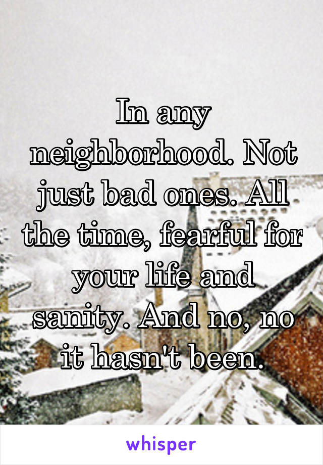 In any neighborhood. Not just bad ones. All the time, fearful for your life and sanity. And no, no it hasn't been.