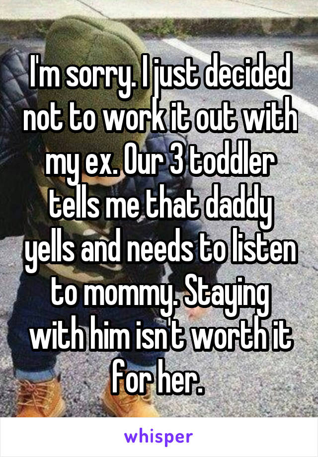 I'm sorry. I just decided not to work it out with my ex. Our 3 toddler tells me that daddy yells and needs to listen to mommy. Staying with him isn't worth it for her. 