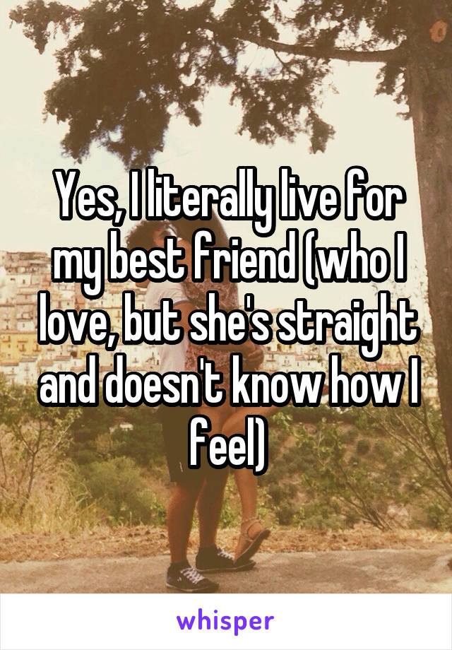 Yes, I literally live for my best friend (who I love, but she's straight and doesn't know how I feel)