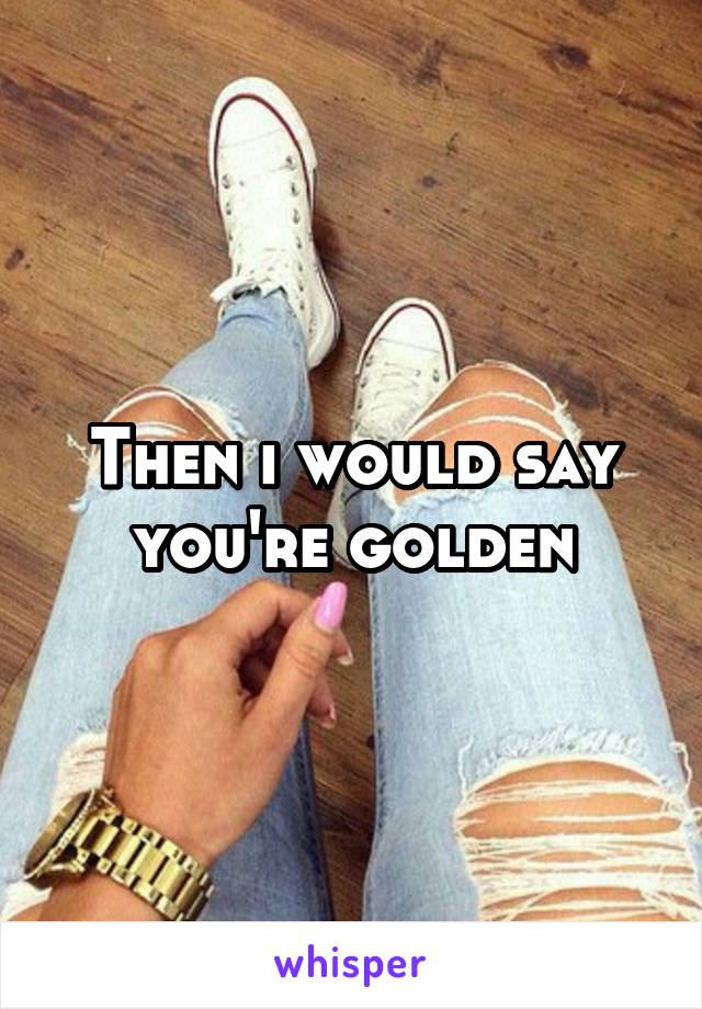 Then i would say you're golden