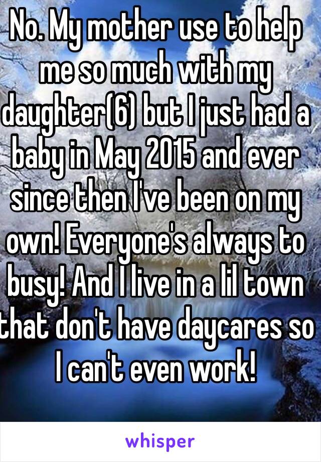 No. My mother use to help me so much with my daughter(6) but I just had a baby in May 2015 and ever since then I've been on my own! Everyone's always to busy! And I live in a lil town that don't have daycares so I can't even work! 