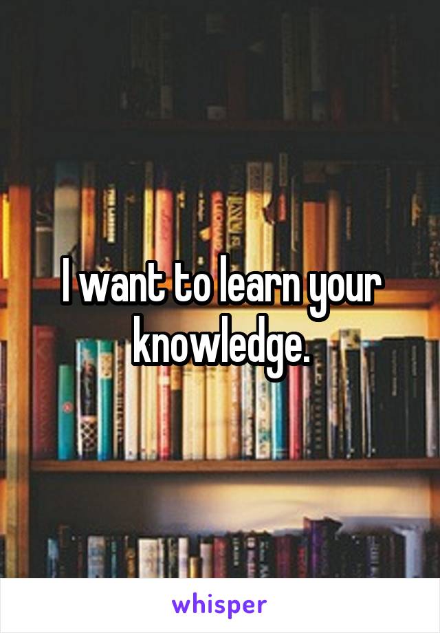 I want to learn your knowledge.