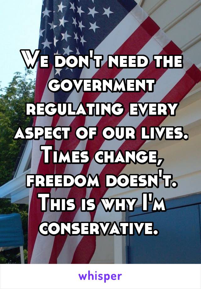 We don't need the government regulating every aspect of our lives. Times change, freedom doesn't. This is why I'm conservative. 