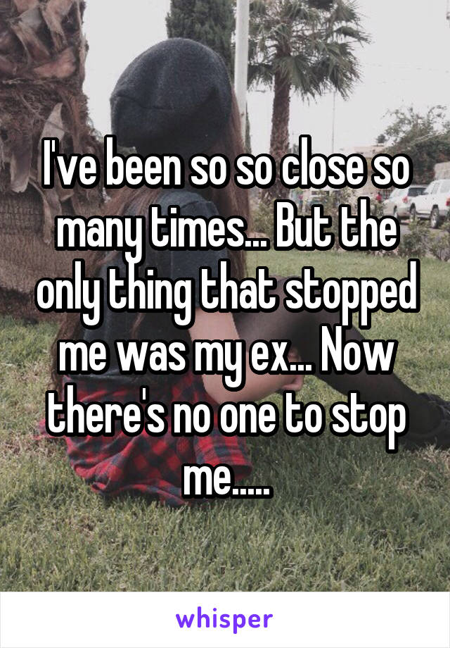 I've been so so close so many times... But the only thing that stopped me was my ex... Now there's no one to stop me.....