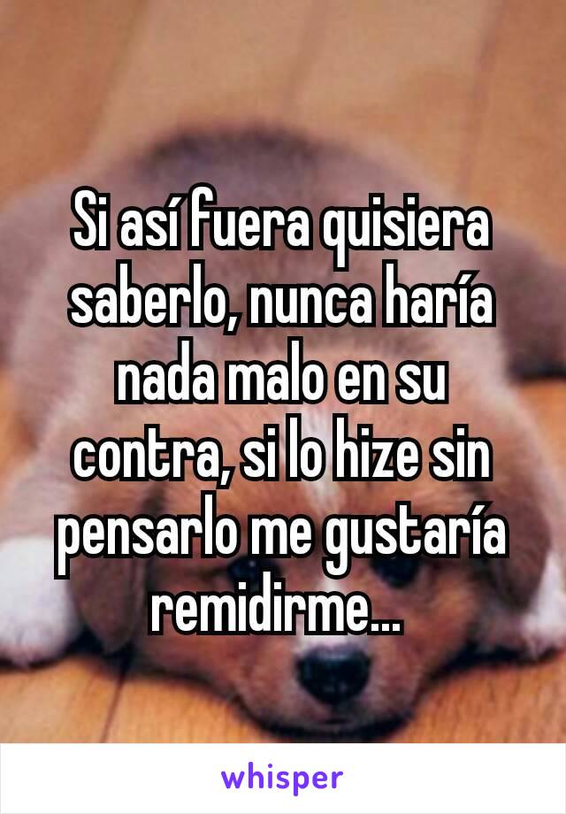 Si así fuera quisiera saberlo, nunca haría nada malo en su contra, si lo hize sin pensarlo me gustaría remidirme... 