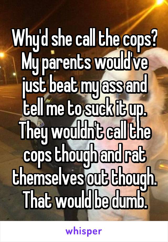 Why'd she call the cops? My parents would've just beat my ass and tell me to suck it up. They wouldn't call the cops though and rat themselves out though. That would be dumb.