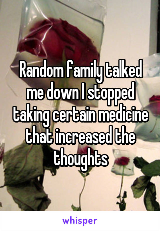 Random family talked me down I stopped taking certain medicine that increased the thoughts