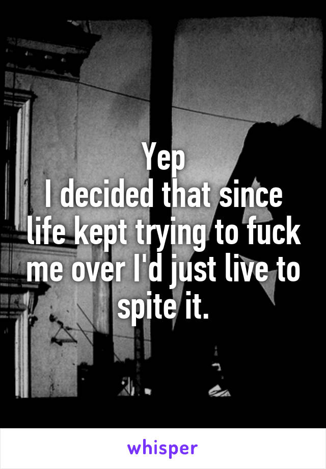 Yep
I decided that since life kept trying to fuck me over I'd just live to spite it.