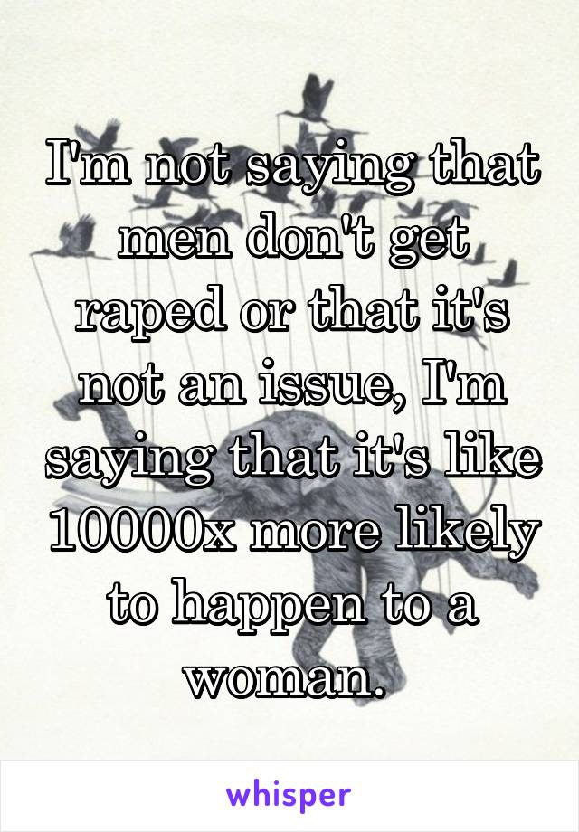 I'm not saying that men don't get raped or that it's not an issue, I'm saying that it's like 10000x more likely to happen to a woman. 