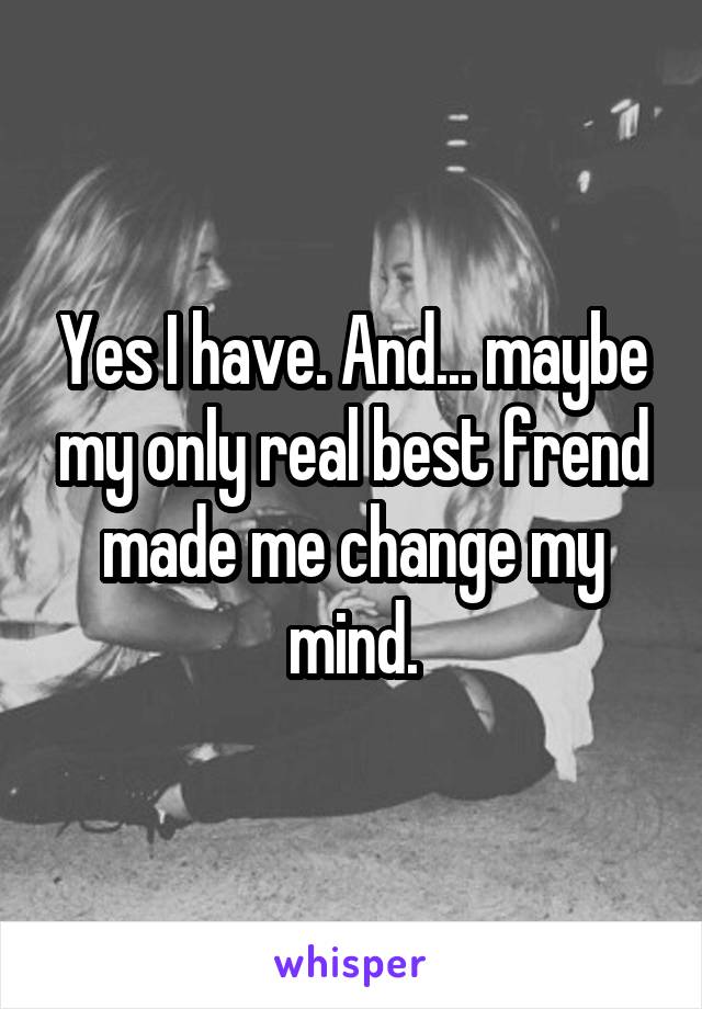 Yes I have. And... maybe my only real best frend made me change my mind.