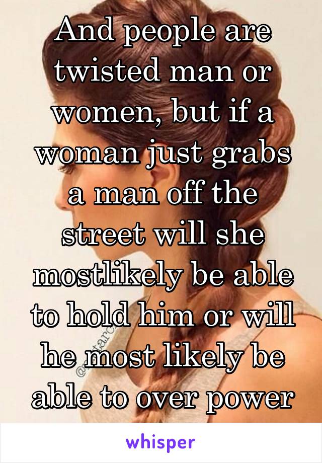 And people are twisted man or women, but if a woman just grabs a man off the street will she mostlikely be able to hold him or will he most likely be able to over power her?