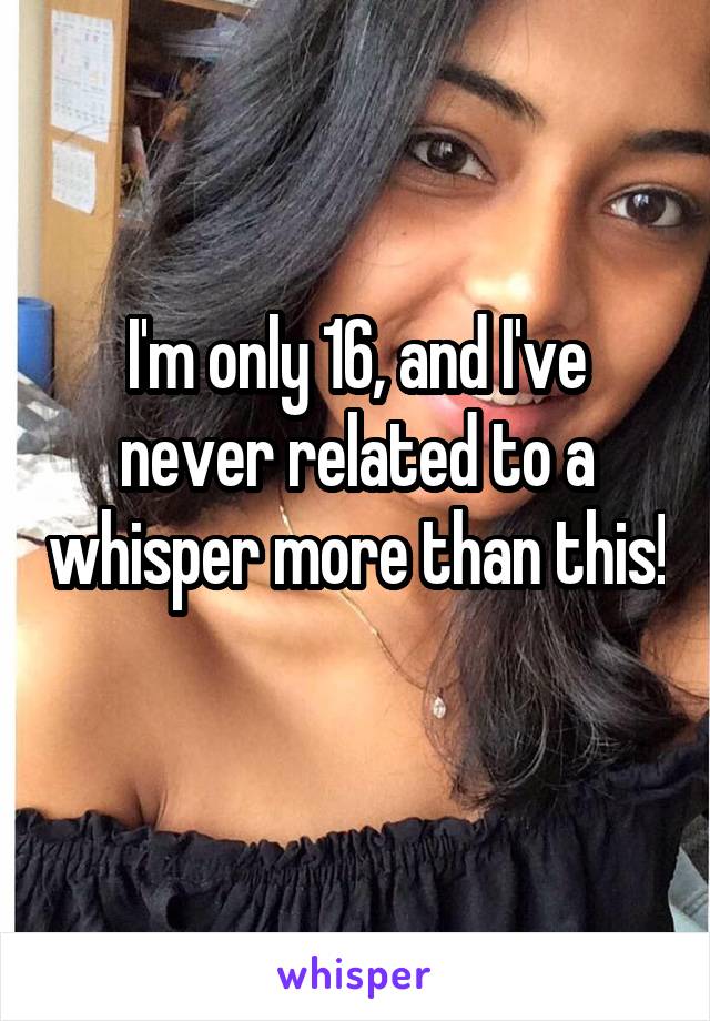 I'm only 16, and I've never related to a whisper more than this! 