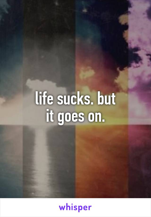 life sucks. but
it goes on.