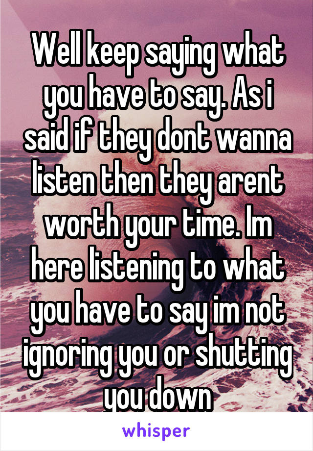 Well keep saying what you have to say. As i said if they dont wanna listen then they arent worth your time. Im here listening to what you have to say im not ignoring you or shutting you down