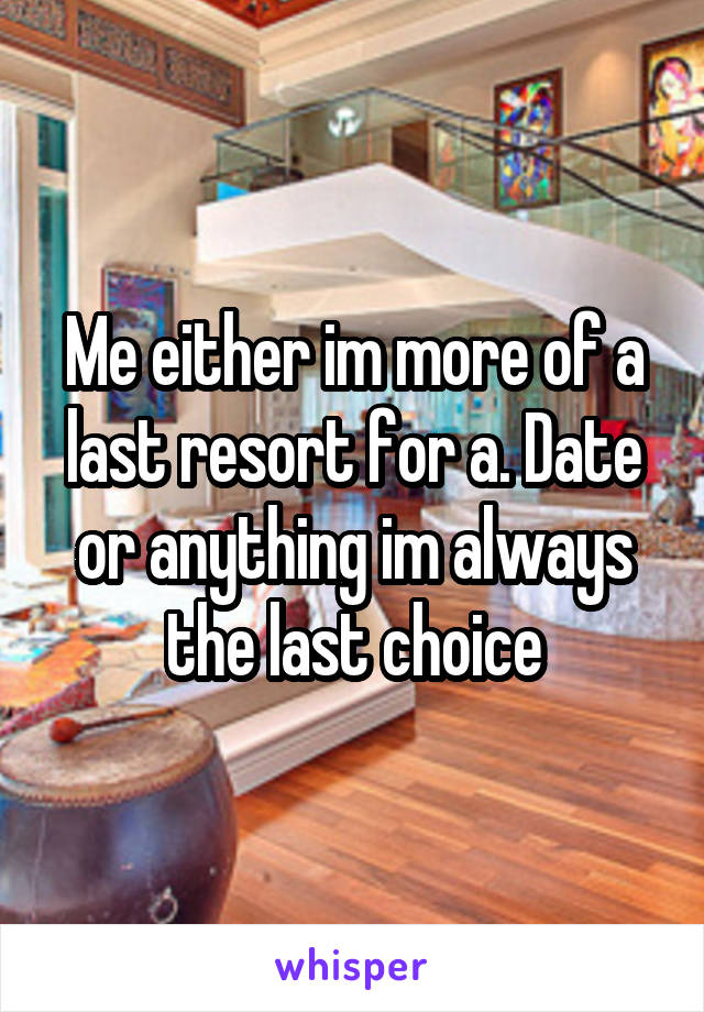 Me either im more of a last resort for a. Date or anything im always the last choice