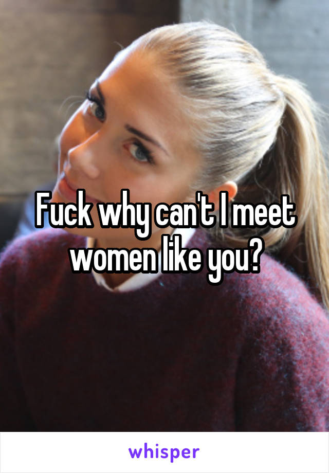 Fuck why can't I meet women like you?