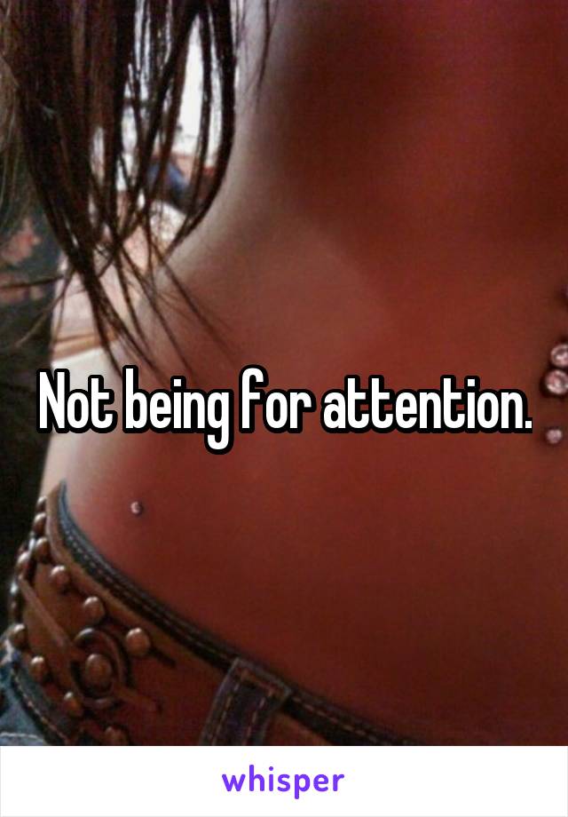 Not being for attention.