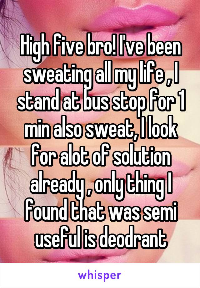 High five bro! I've been sweating all my life , I stand at bus stop for 1 min also sweat, I look for alot of solution already , only thing I found that was semi useful is deodrant