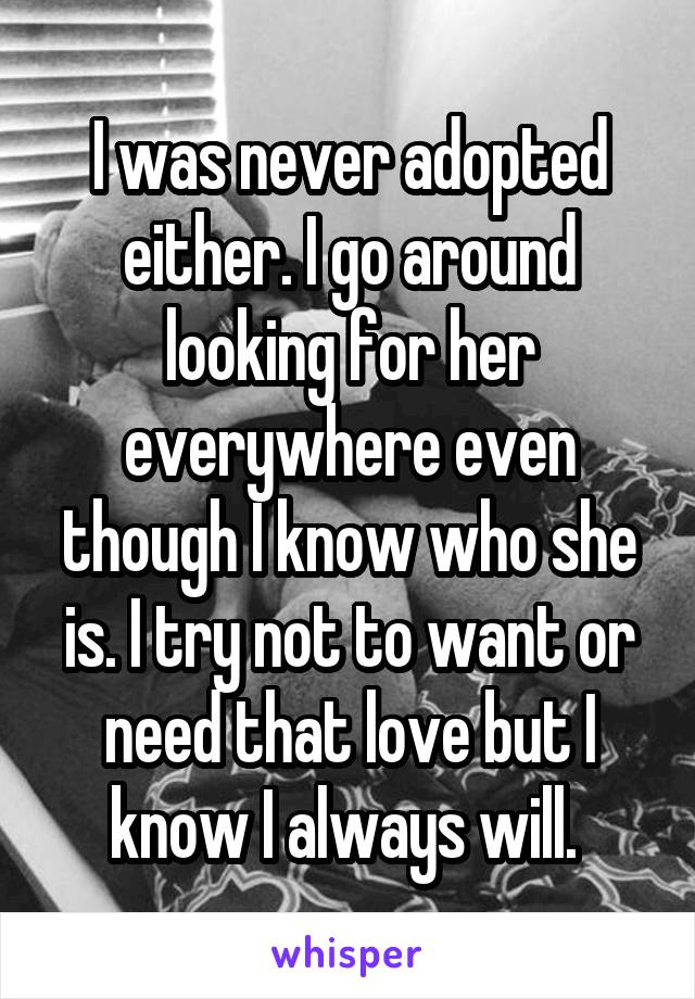 I was never adopted either. I go around looking for her everywhere even though I know who she is. I try not to want or need that love but I know I always will. 