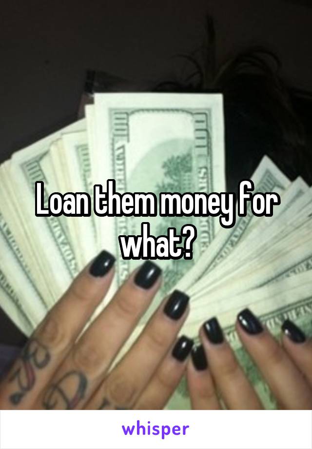 Loan them money for what?
