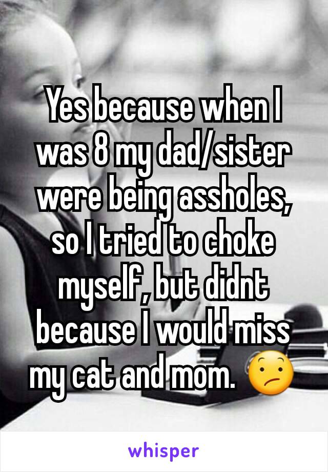 Yes because when I was 8 my dad/sister were being assholes, so I tried to choke myself, but didnt because I would miss my cat and mom. 😕