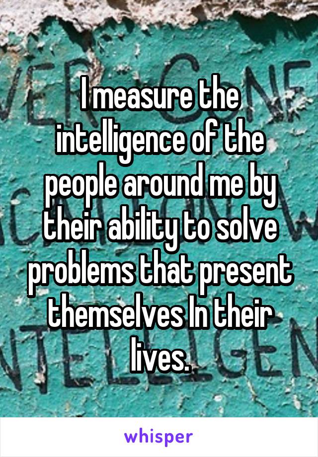 I measure the intelligence of the people around me by their ability to solve problems that present themselves In their lives.