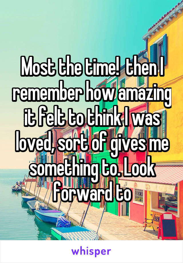 Most the time!  then I remember how amazing it felt to think I was loved, sort of gives me something to. Look forward to