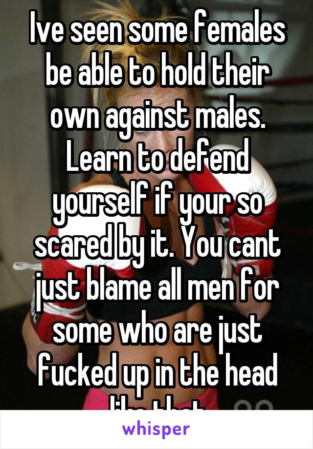 Ive seen some females be able to hold their own against males. Learn to defend yourself if your so scared by it. You cant just blame all men for some who are just fucked up in the head like that