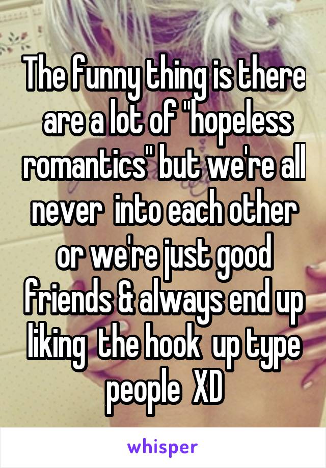 The funny thing is there  are a lot of "hopeless romantics" but we're all never  into each other or we're just good friends & always end up liking  the hook  up type people  XD