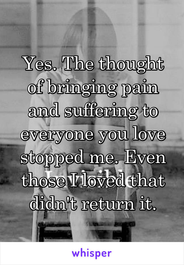 Yes. The thought of bringing pain and suffering to everyone you love stopped me. Even those I loved that didn't return it.