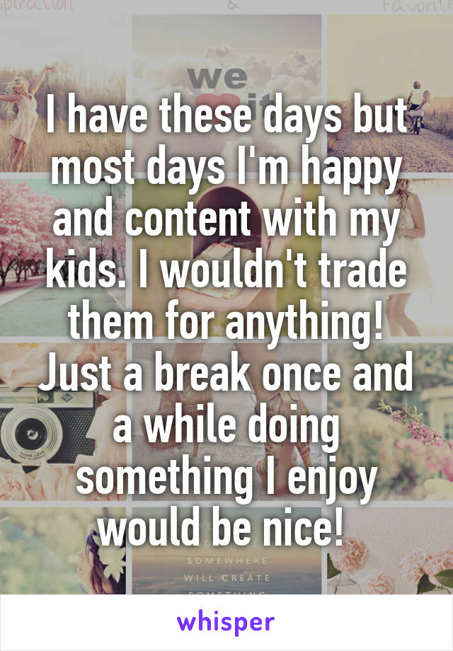I have these days but most days I'm happy and content with my kids. I wouldn't trade them for anything! Just a break once and a while doing something I enjoy would be nice! 