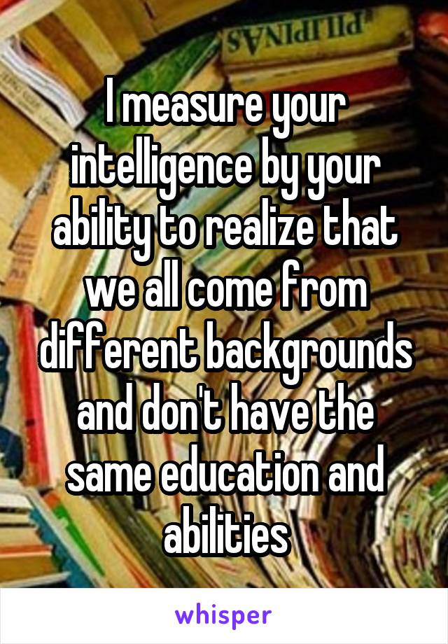 I measure your intelligence by your ability to realize that we all come from different backgrounds and don't have the same education and abilities