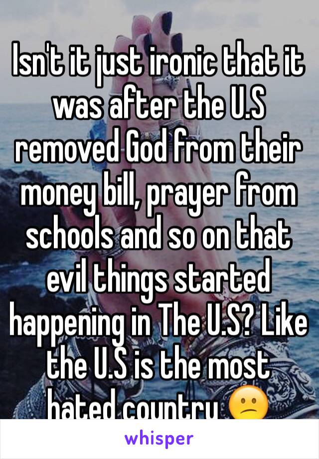 Isn't it just ironic that it was after the U.S removed God from their money bill, prayer from schools and so on that evil things started happening in The U.S? Like the U.S is the most hated country 😕