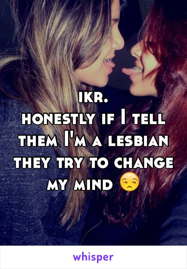 ikr. 
honestly if I tell them I'm a lesbian they try to change my mind 😒