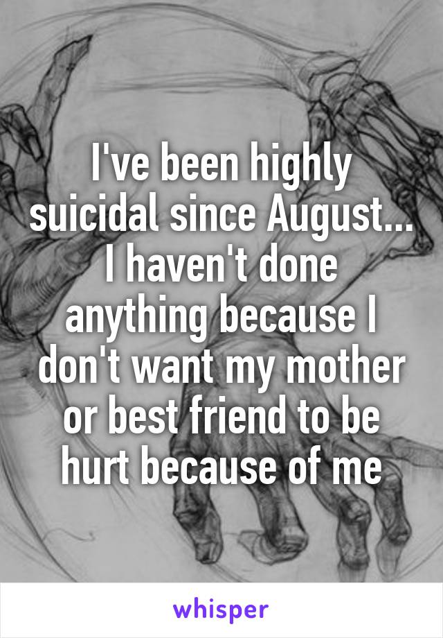 I've been highly suicidal since August... I haven't done anything because I don't want my mother or best friend to be hurt because of me