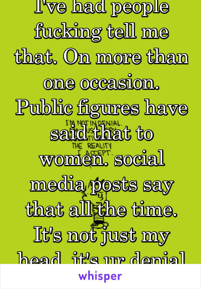 I've had people fucking tell me that. On more than one occasion. Public figures have said that to women. social media posts say that all the time. It's not just my head, it's ur denial bc u don't.